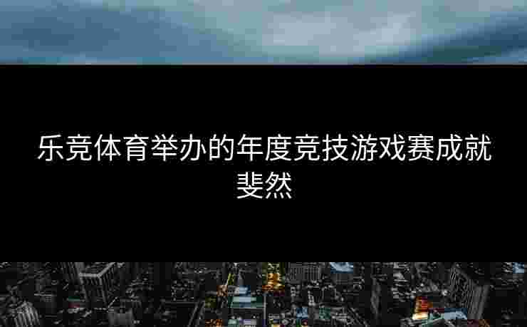 乐竞体育举办的年度竞技游戏赛成就斐然