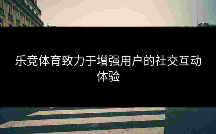 乐竞体育致力于增强用户的社交互动体验
