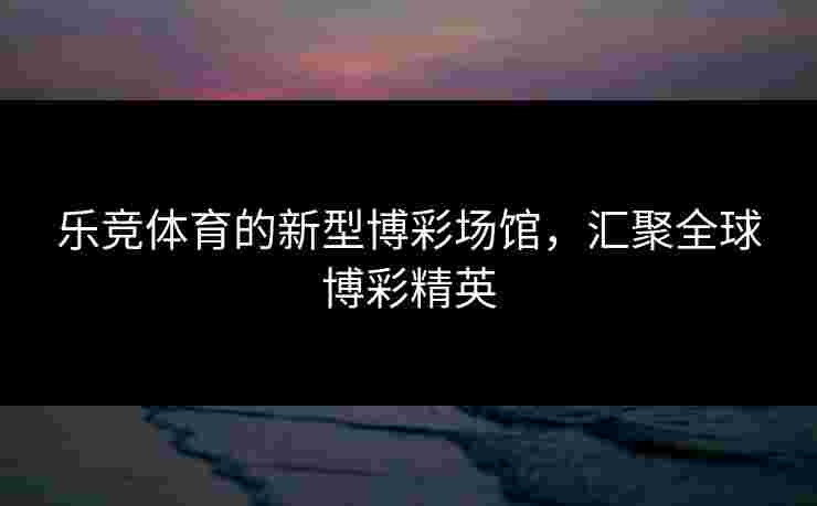 乐竞体育的新型博彩场馆，汇聚全球博彩精英