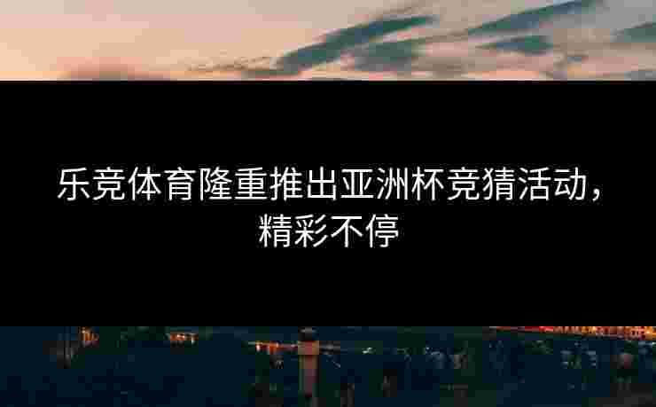 乐竞体育隆重推出亚洲杯竞猜活动，精彩不停