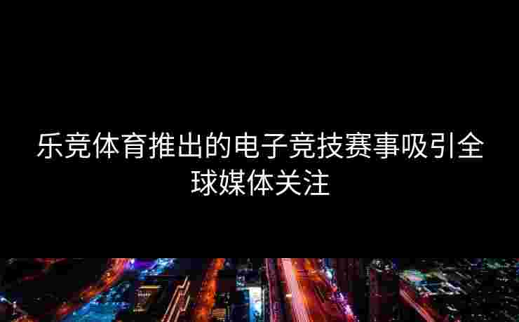 乐竞体育推出的电子竞技赛事吸引全球媒体关注