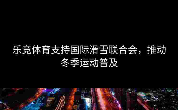 乐竞体育支持国际滑雪联合会，推动冬季运动普及