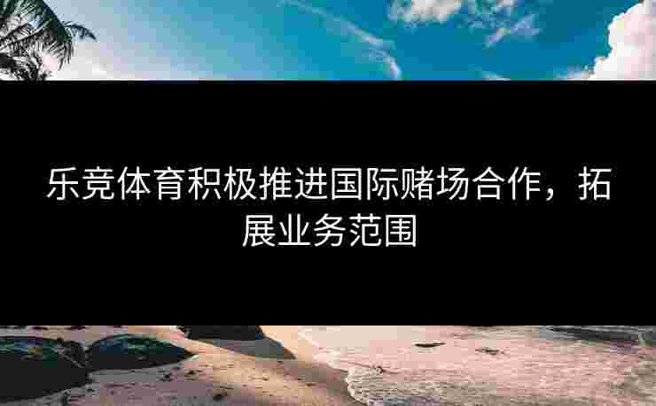 乐竞体育积极推进国际赌场合作，拓展业务范围