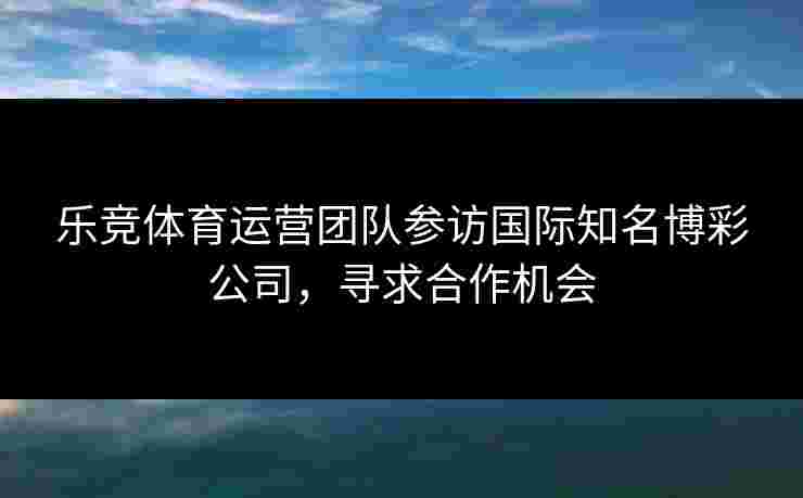 乐竞体育运营团队参访国际知名博彩公司，寻求合作机会