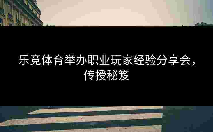 乐竞体育举办职业玩家经验分享会，传授秘笈