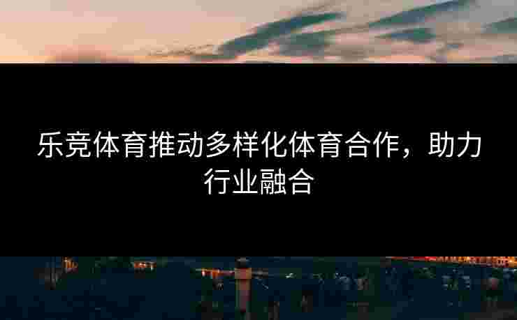 乐竞体育推动多样化体育合作，助力行业融合