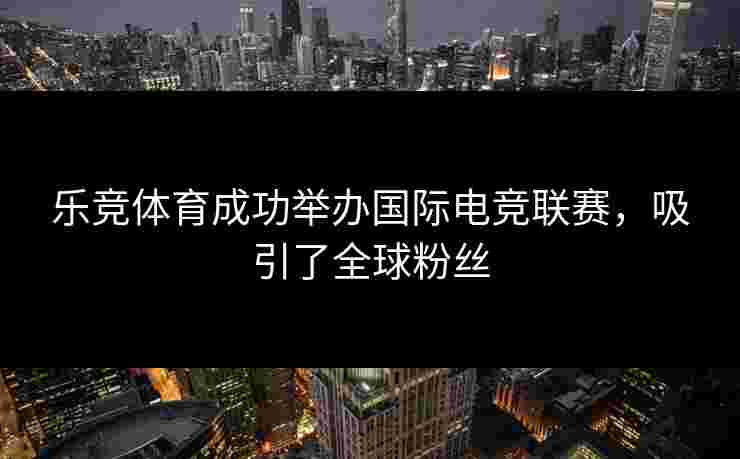 乐竞体育成功举办国际电竞联赛，吸引了全球粉丝