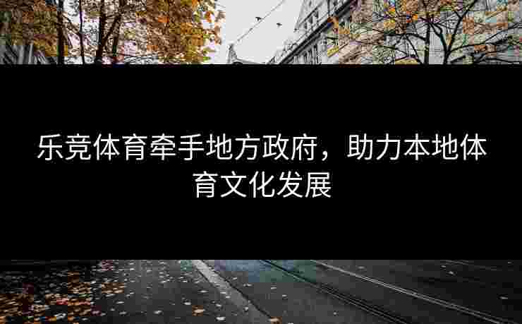 乐竞体育牵手地方政府，助力本地体育文化发展