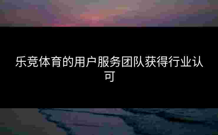 乐竞体育的用户服务团队获得行业认可