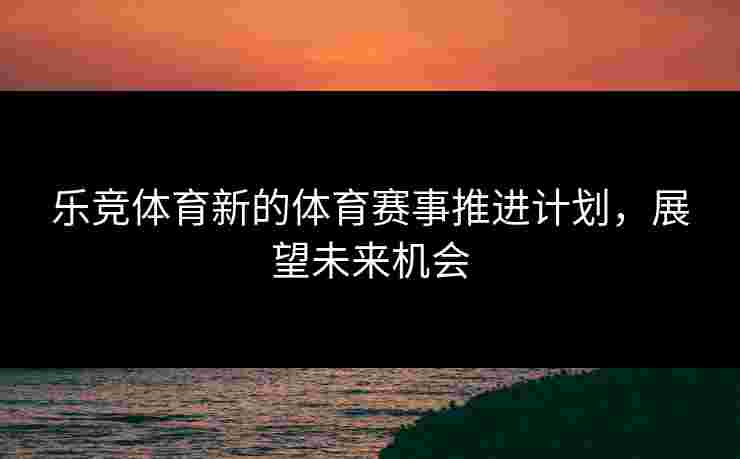 乐竞体育新的体育赛事推进计划，展望未来机会