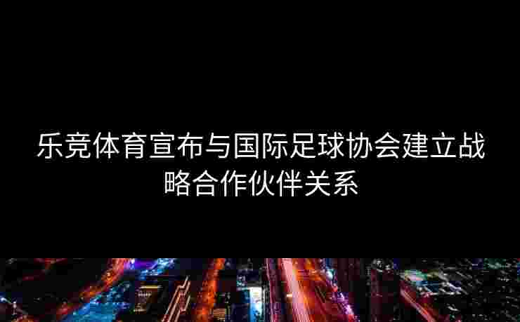 乐竞体育宣布与国际足球协会建立战略合作伙伴关系