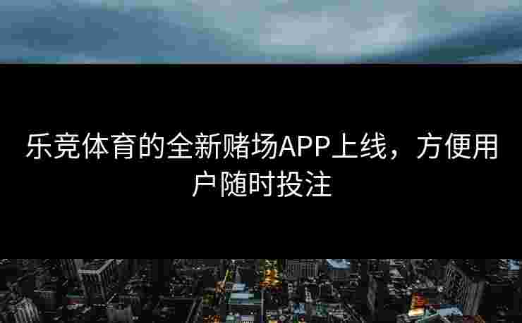 乐竞体育的全新赌场APP上线，方便用户随时投注