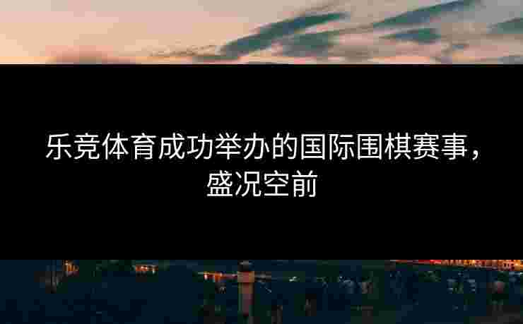乐竞体育成功举办的国际围棋赛事，盛况空前