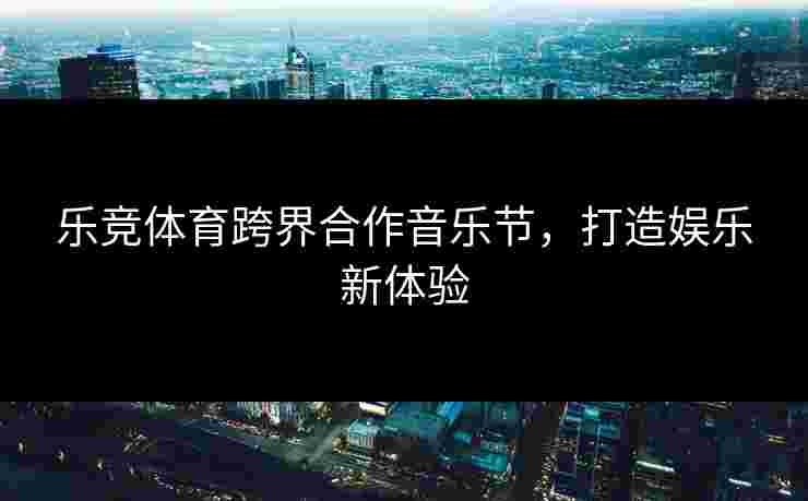乐竞体育跨界合作音乐节，打造娱乐新体验