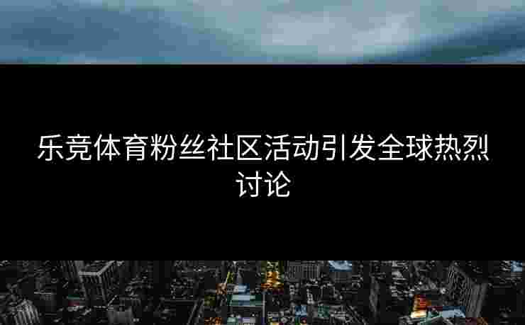 乐竞体育粉丝社区活动引发全球热烈讨论