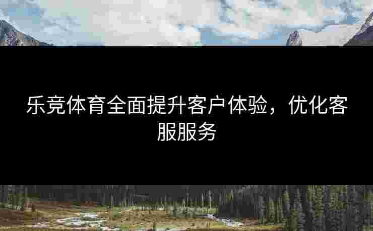 乐竞体育全面提升客户体验，优化客服服务