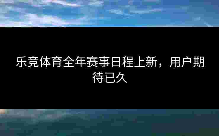乐竞体育全年赛事日程上新，用户期待已久