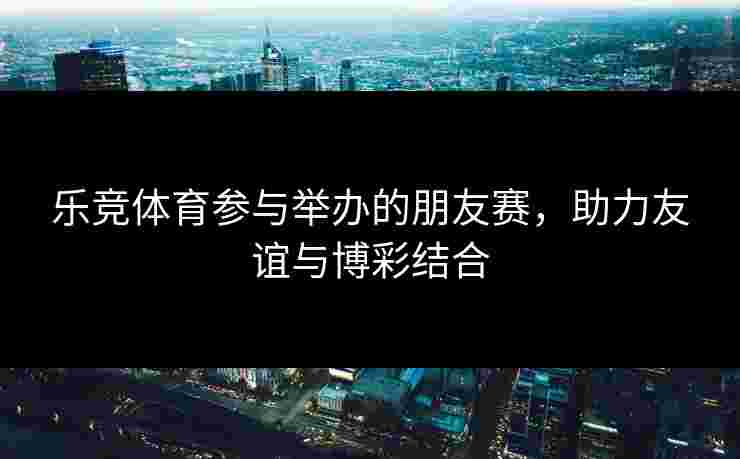 乐竞体育参与举办的朋友赛，助力友谊与博彩结合