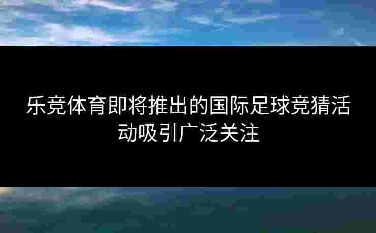 乐竞体育即将推出的国际足球竞猜活动吸引广泛关注