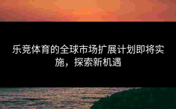 乐竞体育的全球市场扩展计划即将实施，探索新机遇
