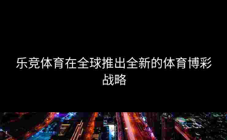 乐竞体育在全球推出全新的体育博彩战略