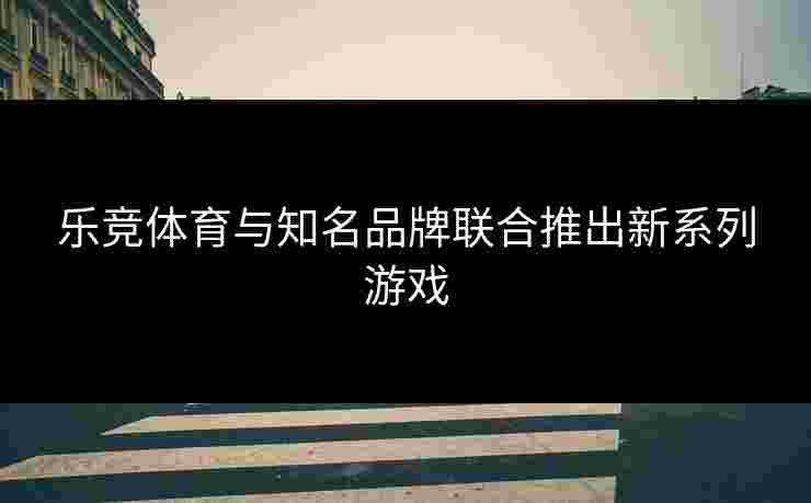 乐竞体育与知名品牌联合推出新系列游戏