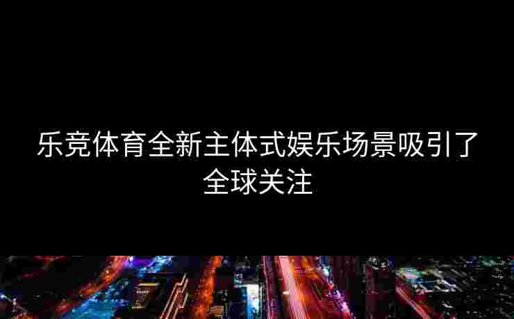 乐竞体育全新主体式娱乐场景吸引了全球关注
