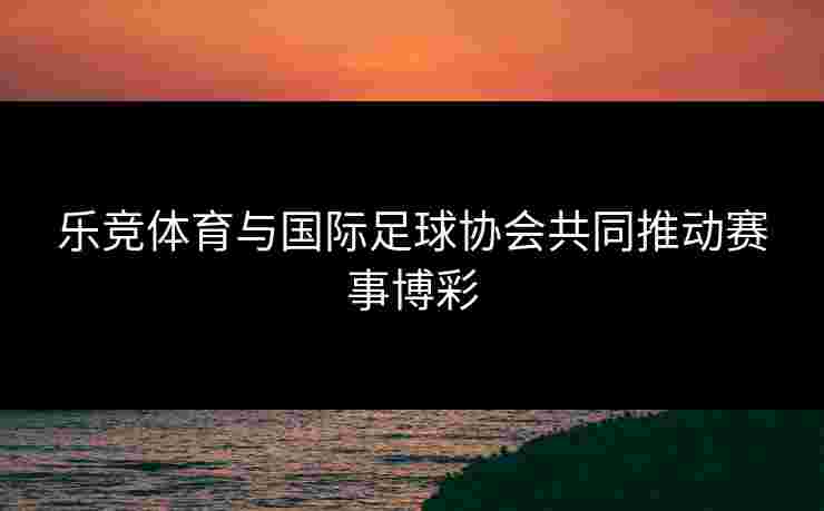 乐竞体育与国际足球协会共同推动赛事博彩