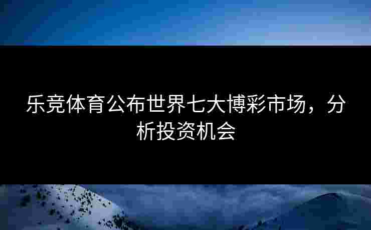乐竞体育公布世界七大博彩市场，分析投资机会