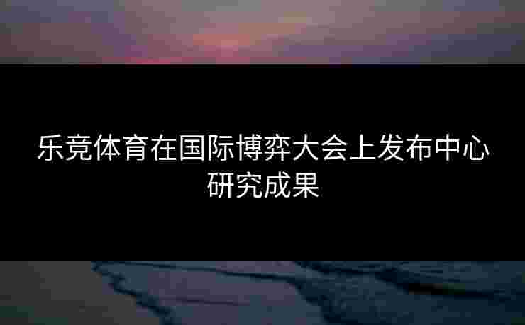 乐竞体育在国际博弈大会上发布中心研究成果