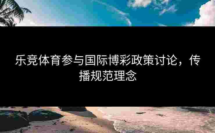 乐竞体育参与国际博彩政策讨论，传播规范理念