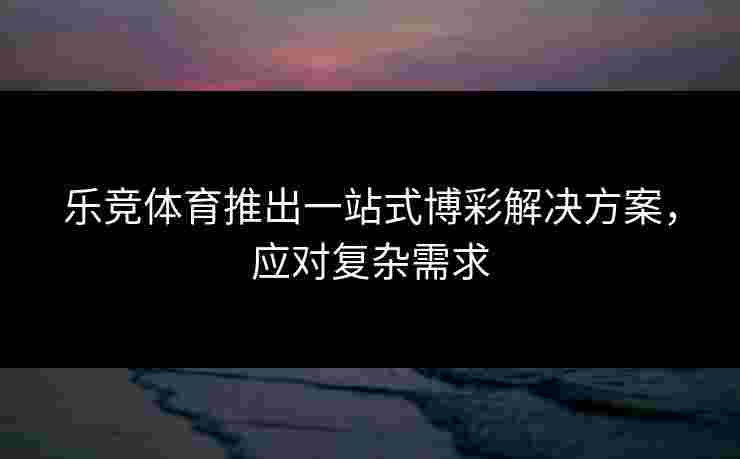 乐竞体育推出一站式博彩解决方案，应对复杂需求