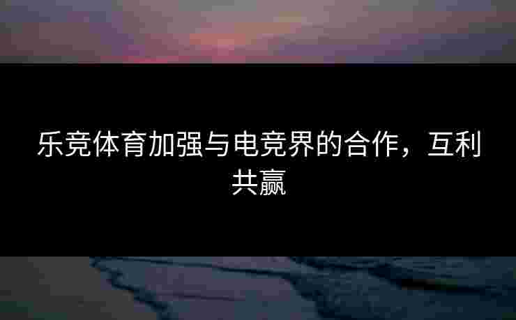 乐竞体育加强与电竞界的合作，互利共赢