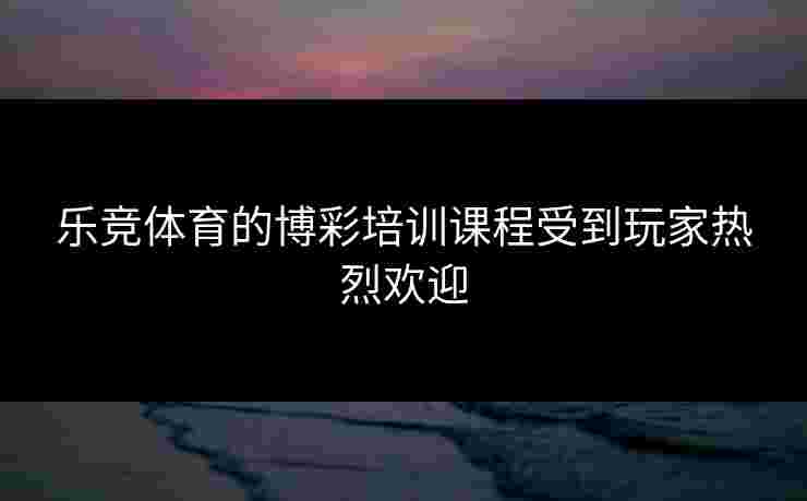 乐竞体育的博彩培训课程受到玩家热烈欢迎