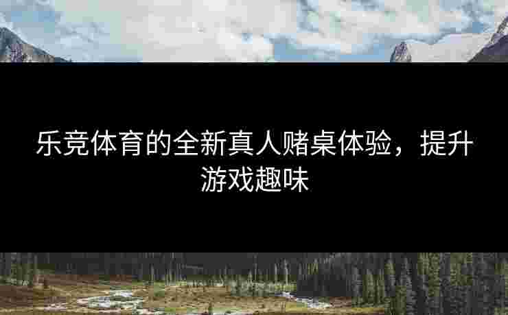 乐竞体育的全新真人赌桌体验，提升游戏趣味