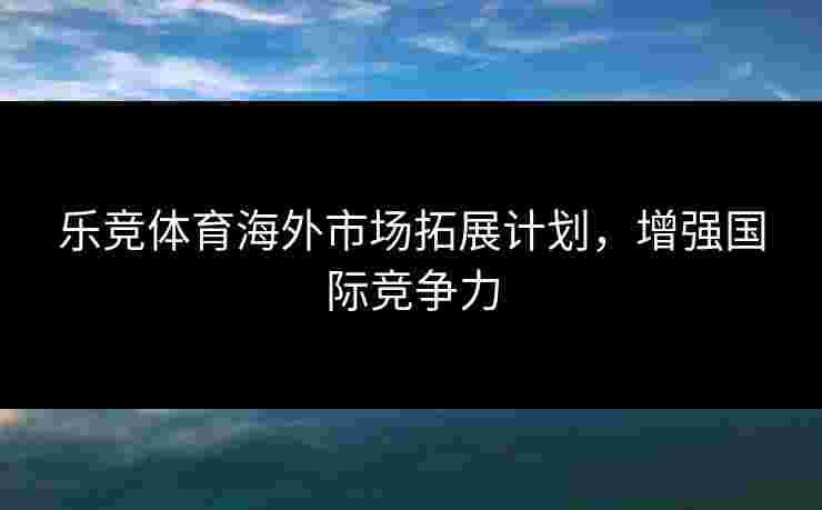 乐竞体育海外市场拓展计划，增强国际竞争力