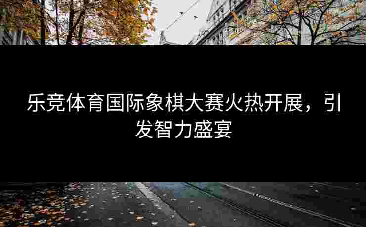 乐竞体育国际象棋大赛火热开展，引发智力盛宴