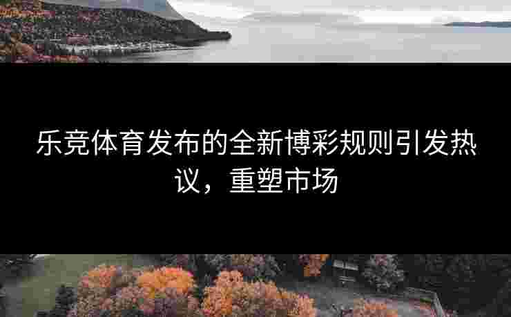 乐竞体育发布的全新博彩规则引发热议，重塑市场