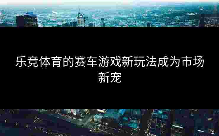 乐竞体育的赛车游戏新玩法成为市场新宠