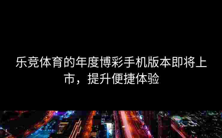 乐竞体育的年度博彩手机版本即将上市，提升便捷体验
