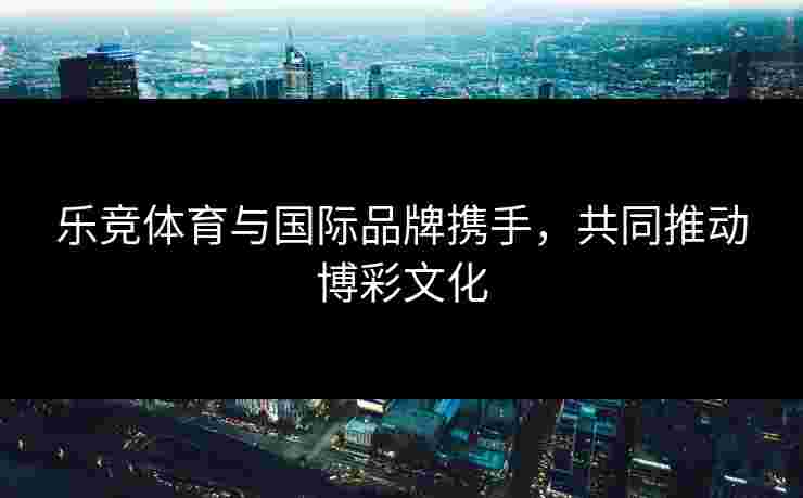 乐竞体育与国际品牌携手，共同推动博彩文化
