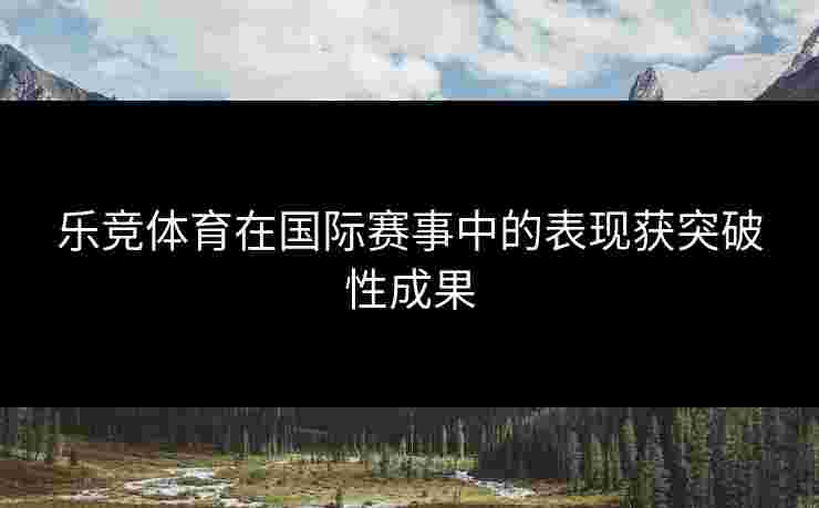 乐竞体育在国际赛事中的表现获突破性成果