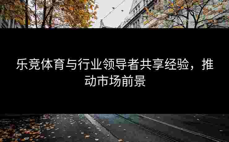 乐竞体育与行业领导者共享经验，推动市场前景
