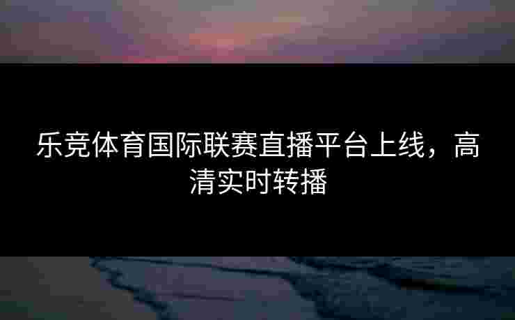 乐竞体育国际联赛直播平台上线，高清实时转播