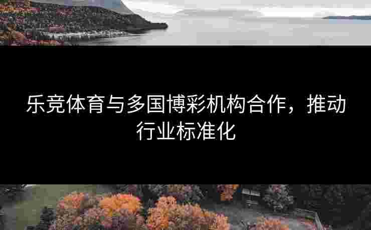 乐竞体育与多国博彩机构合作，推动行业标准化