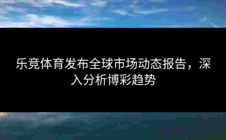 乐竞体育发布全球市场动态报告，深入分析博彩趋势