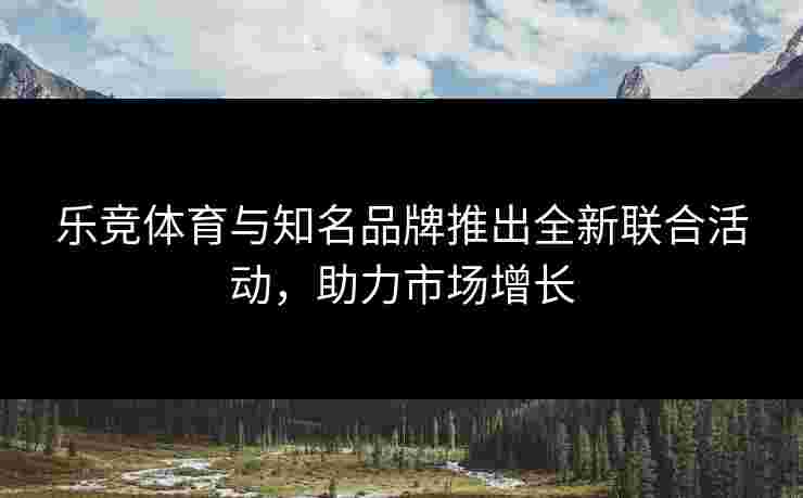 乐竞体育与知名品牌推出全新联合活动，助力市场增长