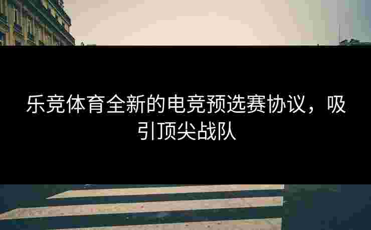 乐竞体育全新的电竞预选赛协议，吸引顶尖战队
