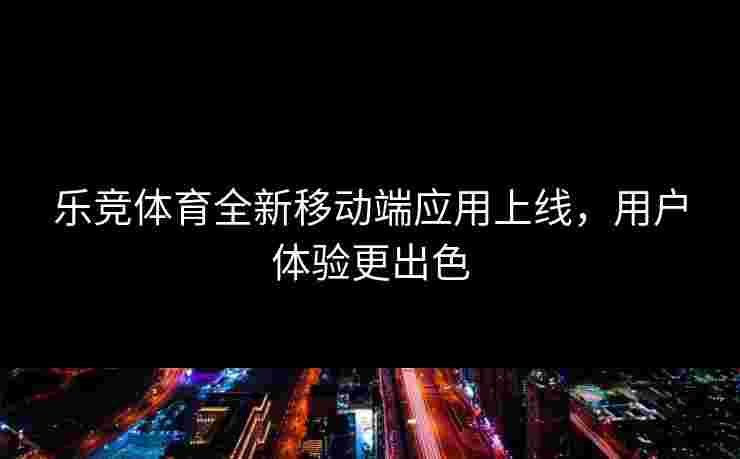 乐竞体育全新移动端应用上线，用户体验更出色