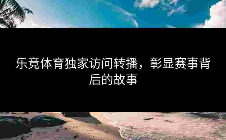 乐竞体育独家访问转播，彰显赛事背后的故事